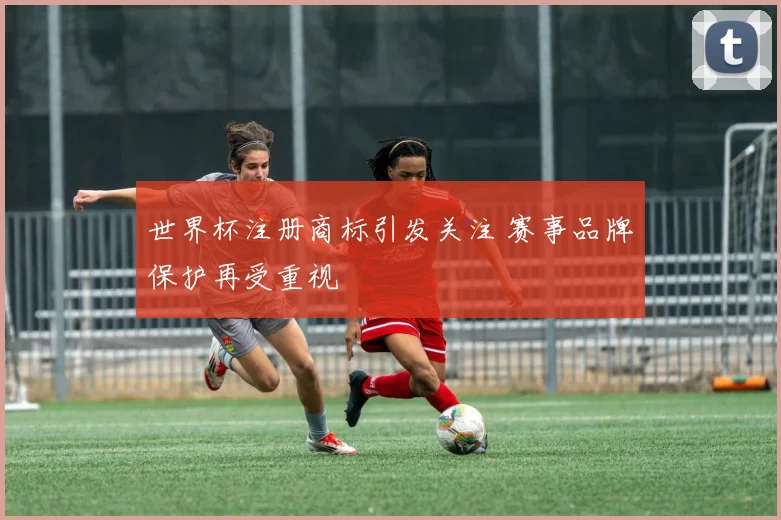 世界杯注册商标引发关注 赛事品牌保护再受重视
