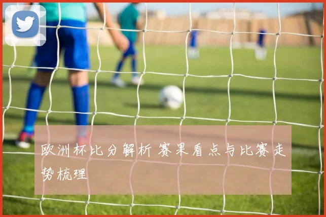 欧洲杯比分解析 赛果看点与比赛走势梳理